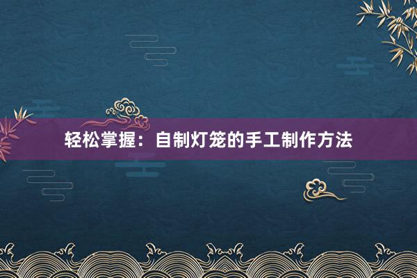 轻松掌握：自制灯笼的手工制作方法