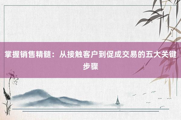 掌握销售精髓：从接触客户到促成交易的五大关键步骤