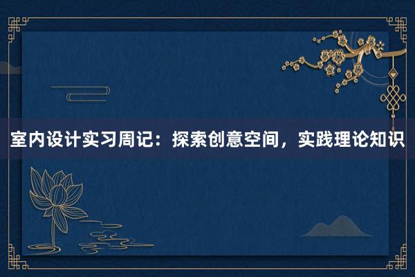 室内设计实习周记：探索创意空间，实践理论知识