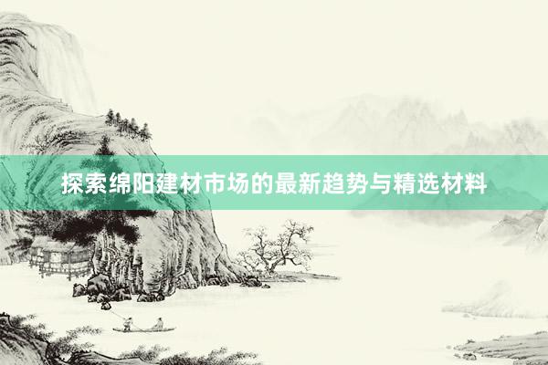 探索绵阳建材市场的最新趋势与精选材料